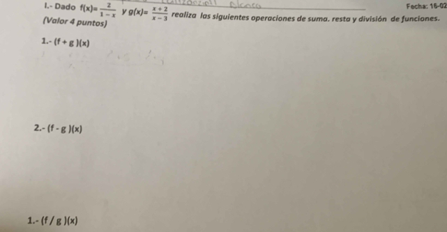 Fecha: 16-02 
I.- Dado f(x)= 2/1-x  y g(x)= (x+2)/x-3  realiza las siguientes operaciones de suma. resta y división de funciones. 
(Valor 4 puntos) 
1. -(f+g)(x)
2 -(f-g)(x)
1. -(f/g)(x)