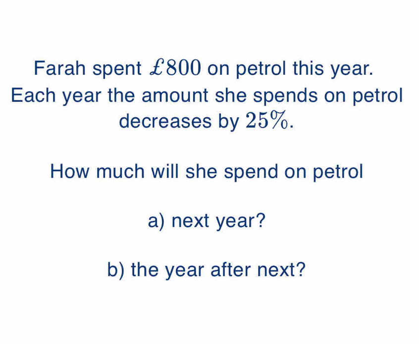 Farah spent £800 on petrol this year. 
Each year the amount she spends on petrol 
decreases by 25%. 
How much will she spend on petrol 
a) next year? 
b) the year after next?