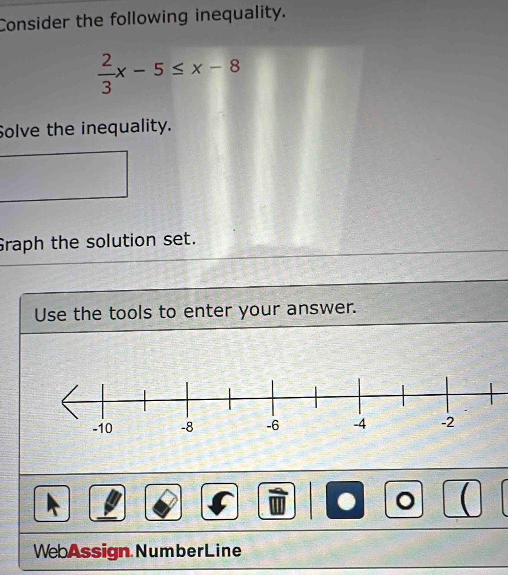 Consider the following inequality.
 2/3 x-5≤ x-8
Solve the inequality. 
Graph the solution set. 
Use the tools to enter your answer. 
。  
WebAssign NumberLine