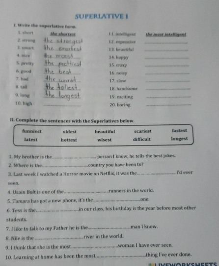 SUPERLATIVE 1
1. Write the superlative form.
1. short the shortes! 11. intelligent the most intelligent 
2. strong _12. expensive_
3. smart _13. beautiful_
4 nice _14. happy_
5. pretty _15. crazy_
6. good _16. noisy_
7. bad _17. slow_
8. tall _18. handsome_
9. long_
19. exciting_
10. high _20. boring_
Il. Complete the sentences with the Superlatives below.
funniest oldest beautiful scariest fastest
latest hottest wisest difficult longest
1. My brother is the_ person I know, he tells the best jokes.
2. Where is the_ country you have been to?
3. Last week I watched a Horror movie on Netflix, it was the_ I'd ever
seen.
4. Usain Bolt is one of the_ runners in the world.
5. Tamara has got a new phone, it's the _one.
6. Tess is the_ in our class, his birthday is the year before most other
students.
7. I like to talk to my Father he is the _man I know.
8. Nile is the_ river in the world.
9. I think that she is the most_ woman I have ever seen.
10. Learning at home has been the most._ thing I've ever done.
Liveworvsheets