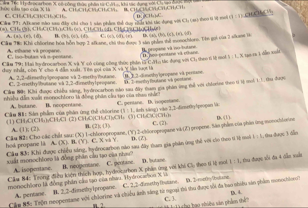 Hyđrocarbon X có công thức phân tử C_5H_12 , khi tác dụng vsigma iCl_2 tạo được một đai
thức cầu tạo của X là A. CH_3CH_2CH_2CH_3CH_3 B CH_2CH_2CH_2CH_2CH_3
C. CH_3CH_2CH(CH_3)CH_3. D. (CH_3)_4C.
Câu 77: : Alkane nào sau đây chỉ cho 1 sản phẩm thể duy nhất khi tác dụng với Cl_2 (as) theo tỉ lệ mol (1:1):CH_3CH_2CH_3
(a),CH_4(b) ,CH_3C(CH_3)_2CH_3(c),CH_3CH_3(d). CH_3CH(CH_4)
A. (a), (e) (d). B. (b), (c),(d) C. (c),(d),(e) D. (a), (b), (c), (e), (d).
Câu 78: Khi chlorine hóa hỗn hợp 2 alkane. chỉ thu được 3 sản phẩm thể monochloro. Tên gọi của 2 alkane là:
b
A. ethane và propane.
propane và iso-butane.
C. iso-butan và n-pentane.
D. heo-pentane và ethane.
Câu 79: Hai hydrocarbon X và Y có cùng công thức phân tử C_5H_12 tác dụng với Cl_2 theo tỉ lệ mol 1:1 , X tạo ra 1 dẫn xuất
duy nhất, còn Y cho 4 dẫn xuất. Tên gọi của X và Y lần lượt là
A. 2,2-dimethylpropane và 2-methylbutane. B. 2,2-dimethylpropane và pentane.
C. 2-methylbutane và 2,2-đimethylpropane. D. 2-methylbutane và pentane.
Câu 80: Khi được chiếu sáng, hydrocarbon nào sau đây tham gia phản ứng thế với chlorine theo tỉ lệ mol 1:1 , thu được
nhiều dẫn xuất monochloro là đồng phân cấu tạo của nhau nhất?
A. butane. B. neopentane. C. pentane. D. isopentane.
Câu 81: Sản phẩm của phản ứng thế chlorine (1:1 , ánh sáng) vào 2,2-dimethylpropan là:
(1) CH_3C(CH_3)_2CH_2Cl (2) CH_3C(CH_2Cl)_2CH_3 (3) CH_3ClC(CH_3)_3
D. (1).
A. (1); (2). B. (2); (3). C. (2).
Câu 82: Cho các chất sau: (X) 1-chloropropane, (Y) 2-chloropropane và (Z) propene. Sản phẩm của phản ứng monochlorine
hoá propane là  A. (X). B. (Y). C. X và Y. D. (Z).
Câu 83: Khi được chiếu sáng, hydrocarbon nào sau đây tham gia phản ứng thế với clo theo tỉ lệ mol 1:1 , thu được 3 dẫn
xuất monochloro là đồng phân cấu tạo của nhau?
A. isopentane. B. neopentane. C. pentane. D. butane.
Câu 84: Trong điều kiện thích hợp, hydrocarbon X phản ứng với khí Cl_2 theo tỉ lệ mol 1:1 , thu được tối đa 4 dẫn xuất
monochloro là đồng phân cấu tạo của nhau. Hydrocarbon X là
A. pentane. B. 2,2-đimethylpropane. C. 2,2-đimethylbutane. D. 2-methylbutane.
Câu 85: Trộn neopentane với chlorine và chiếu ánh sáng tử ngoại thì thu được tối đa bao nhiêu sản phẩm monochloro?
D. 4.
C. 3.
B. 2.
(  ) cho bao nhiêu sản phẩm thế?