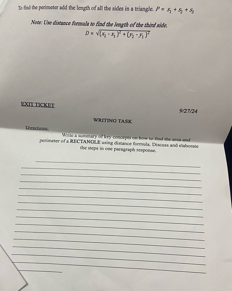 To find the perimeter add the length of all the sides in a triangle. P=s_1+s_2+s_3
Note: Use distance formula to find the length of the third side.
D=sqrt((x_2)-x_1)^2+(y_2-y_1)^2
EXIT TICKET 9/27/24 
WRITING TASK 
Directions: 
Write a summary of key concepts on how to find the area and 
perimeter of a RECTANGLE using distance formula. Discuss and elaborate 
the steps in one paragraph response. 
_ 
_ 
_ 
_ 
_ 
_ 
_ 
_ 
_ 
_ 
_ 
_ 
_ 
_ 
_ 
_