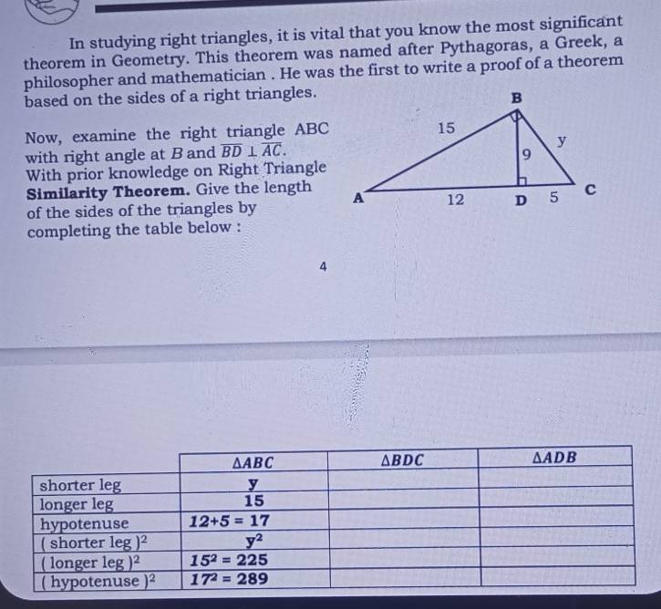 In studying right triangles, it is vital that you know the most significant
theorem in Geometry. This theorem was named after Pythagoras, a Greek, a
philosopher and mathematician . He was the first to write a proof of a theorem
based on the sides of a right triangles.
Now, examine the right triangle ABC
with right angle at B and overline BD⊥ overline AC.
With prior knowledge on Right Triangle
Similarity Theorem. Give the length
of the sides of the triangles by 
completing the table below :
4