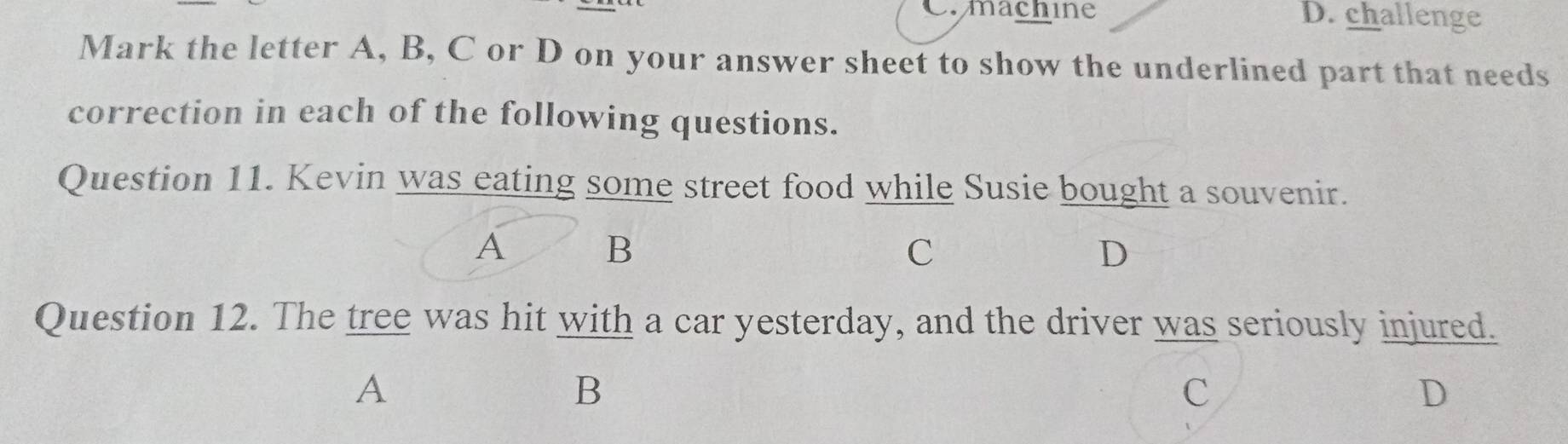 machine D. challenge
Mark the letter A, B, C or D on your answer sheet to show the underlined part that needs
correction in each of the following questions.
Question 11. Kevin was eating some street food while Susie bought a souvenir.
A
B
C
D
Question 12. The tree was hit with a car yesterday, and the driver was seriously injured.
A
B
C
D