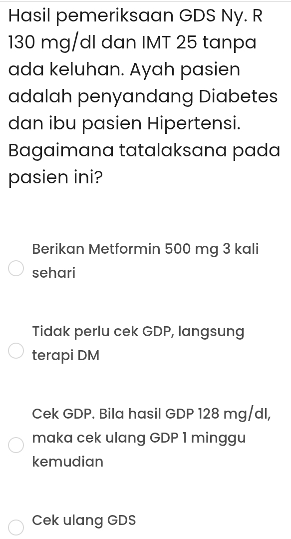 Hasil pemeriksaan GDS Ny. R
130 mg/dl dan IMT 25 tanpa 
ada keluhan. Ayah pasien 
adalah penyandang Diabetes 
dan ibu pasien Hipertensi. 
Bagaimana tatalaksana pada 
pasien ini? 
Berikan Metformin 500 mg 3 kali 
sehari 
Tidak perlu cek GDP, langsung 
terapi DM 
Cek GDP. Bila hasil GDP 128 mg/dl, 
maka cek ulang GDP 1 minggu 
kemudian 
Cek ulang GDS