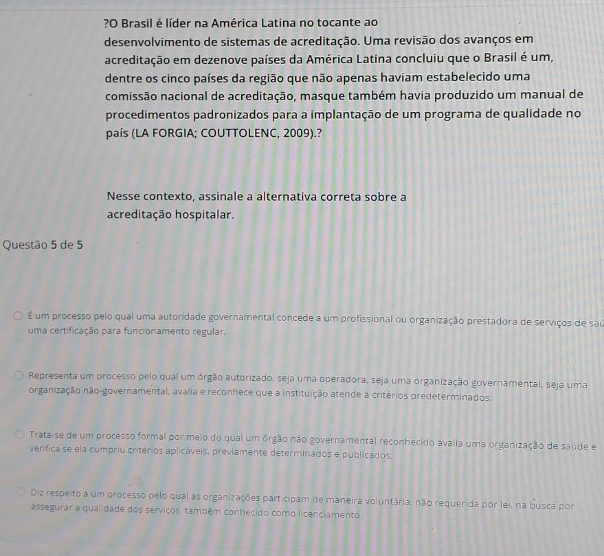 ?O Brasil é líder na América Latina no tocante ao
desenvolvimento de sistemas de acreditação. Uma revisão dos avanços em
acreditação em dezenove países da América Latina concluiu que o Brasil é um,
dentre os cinco países da região que não apenas haviam estabelecido uma
comissão nacional de acreditação, masque também havia produzido um manual de
procedimentos padronizados para a implantação de um programa de qualidade no
país (LA FORGIA; COUTTOLENC, 2009).?
Nesse contexto, assinale a alternativa correta sobre a
acreditação hospitalar.
Questão 5 de 5
É um processo pelo qual uma autoridade governamental concede a um profissional ou organização prestadora de serviços de saú
uma certificação para funcionamento regular.
Representa um processo pelo qual um órgão autorizado, seja uma operadora, seja uma organização governamental, seja uma
organização não-governamental, avalia e reconhece que a instituição atende a critérios predeterminados,
Trata-se de um processo formal por meio do qual um órgão não governamental reconhecido avalia uma organização de saúde e
verifica se ela cumpriu critérios aplicáveis, previamente determinados e publicados.
Diz respeito a um processo pelo qual as organizações participam de maneira voluntária, não requerida por lei, na busca por
assegurar a qualidade dos serviços, também conhecido como licenciamento,