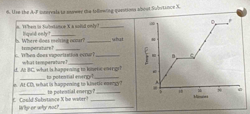 Use the A-F intervals to answer the following questions about Substance X. 
a. When is Substance X a solid only? _ 
Nquid only?_ 
b. Where does melting occur? _what 
temperature?_ 
c. When does vaporization occur? _ 
what temperature?_ 
d. At BC, what is happening to kinetic energy? 
_to potential energy?_ 
e. At CD, what is happening to kinetic energy? 
_to potential energy?_ 
£ Could Substance X be water? 
Why or why not?_