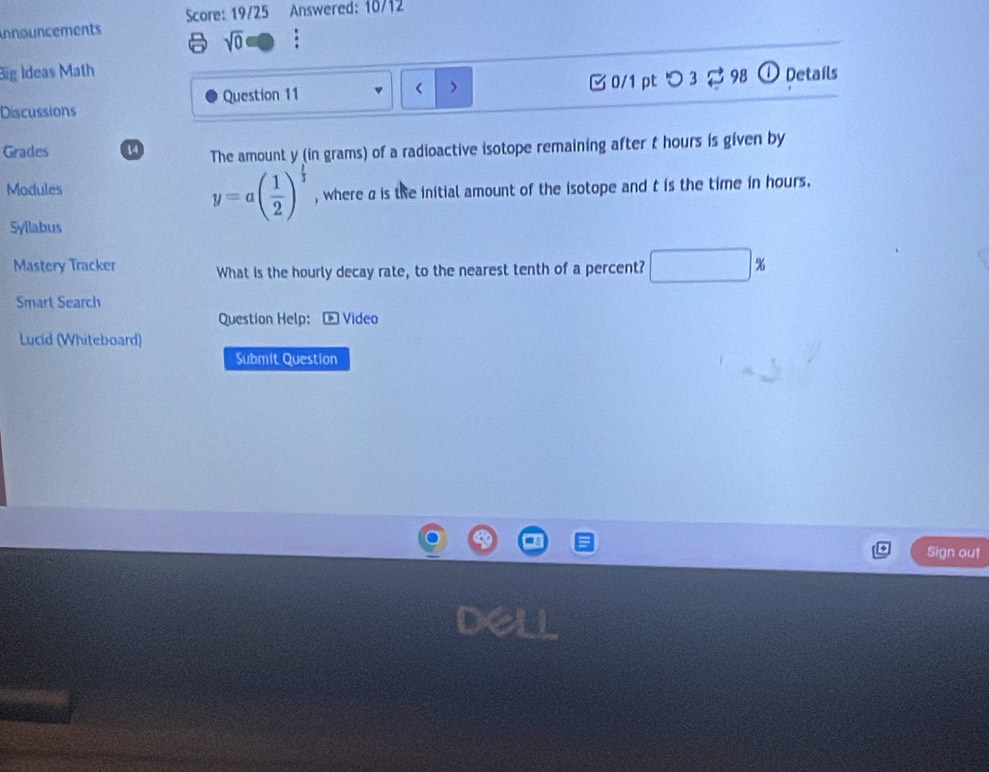 Score: 19/25 Answered: 10/12 
nnouncements 
sqrt(0) . 
Big Ideas Math ① Detaíls
y (in grams) of a radioactive isotope remaining after t hours is given by 
Modules
y=a( 1/2 )^ 1/3  , where a is the initial amount of the isotope and t is the time in hours. 
Syllabus
△ ABC=△ ABC
Mastery Tracker What is the hourly decay rate, to the nearest tenth of a percent? □  % 
Smart Search 
Question Help:- Video 
Lucid (Whiteboard) 
Submit Question 
Sign out