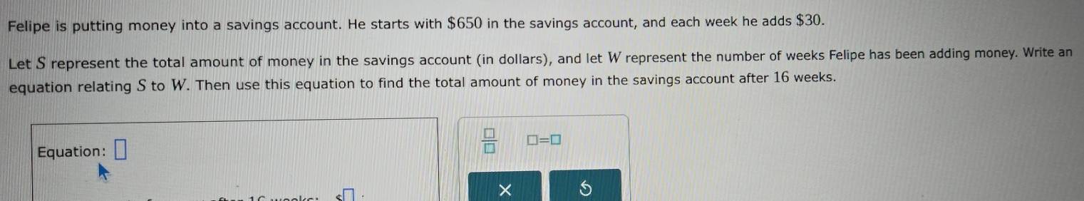 Felipe is putting money into a savings account. He starts with $650 in the savings account, and each week he adds $30. 
Let S represent the total amount of money in the savings account (in dollars), and let W represent the number of weeks Felipe has been adding money. Write an 
equation relating S to W. Then use this equation to find the total amount of money in the savings account after 16 weeks. 
Equation: □  □ /□   □ =□
×