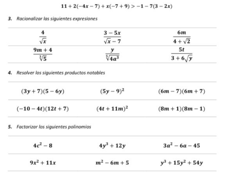 11+2(-4x-7)+x(-7+9)>-1-7(3-2x)
3. Racionalizar las siguientes expresiones
4. Resolver los siguientes productos notables
(3y+7)(5-6y)
(5y-9)^2
(6m-7)(6m+7)
(-10-4t)(12t+7)
(4t+11m)^2
(8m+1)(8m-1)
5. Factorizar los siguientes polinomios
4c^2-8
4y^3+12y
3a^2-6a-45
9x^2+11x
m^2-6m+5
y^3+15y^2+54y