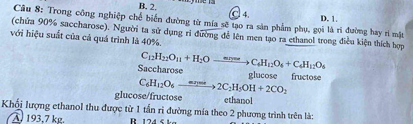 B. 2. Lyme là
C. 4. D. 1.
Câu 8: Trong công nghiệp chế biến đường từ mía sẽ tạo ra sản phẩm phụ, gọi là rì đường hay rì mật
(chứa 90% saccharose). Người ta sử dụng ri đường đễ lên men tạo ra ethanol trong điều kiện thích hợp
với hiệu suất của cả quá trình là 40%.
Saccharose C_12H_22O_11+H_2Oto C_6H_12O_6+C_6H_12O_6
glucose fructose
C_6H_12O_6xrightarrow enzyme2C_2H_5OH+2CO_2
glucose/fructose ethanol
Khối lượng ethanol thu được từ 1 tấn ri đường mía theo 2 phương trình trên là:
A. 193,7 kg. B 124 5 kg