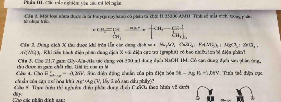 Phân III. Câu trắc nghiệm yêu cầu trả lời ngắn. 
Câu 1. Một loại nhựa được là từ Poly(propylene) có phân từ khối là 25200 AMU. Tính số mắt xích trong phân 
tử nhựa trên. 
^nCH_2=xrightarrow n_3^nxrightarrow n.wedge a_n^((CH_2)-CH_2)-CH_3 CH_3]_n 
Cầu 2. Dung dịch X thu được khi trộn lẫn các dung dịch sau: Na_2SO_4CuSO_4; Fe(NO_3)_3; MgCl_2; ZnCl_2;
Al(NO_3)_3. Khi tiến hành điện phân dung dịch X với điện cực trơ (graphit) có bao nhiêu ion bị điện phân? 
Câu 3. Cho 21,7 gam Gly-Ala-Ala tác dụng với 500 ml dung dịch NaOH 1M. Cô cạn dung dịch sau phản ứng, 
thu được m gam chắt rắn. Giá trị của m là 
Câu 4. Cho E_Ni^(2+)/M^0=-0,26V C. Sức điện động chuẩn của pin điện hóa Ni-Agla+1,06V. Tính thế điện cực 
chuẩn của cặp oxi hóa khử Ag^+/Ag (V, lấy 2 số sau dầu phầy)? 
Câu 5. Thực hiện thí nghiệm điện phân dung dịch CuSO4 theo hình vẽ dưới 
đây: 
Cho các nhân định sau: