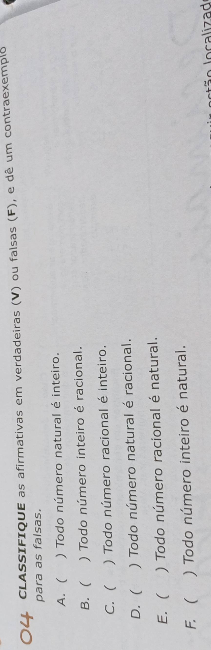 CLASSIFIQUE as afirmativas em verdadeiras (V) ou falsas (F), e dê um contraexemplo
para as falsas.
A. ( ) Todo número natural é inteiro.
B. ( ) Todo número inteiro é racional.
C. ( ) Todo número racional é inteiro.
D. ( ) Todo número natural é racional.
E. ( ) Todo número racional é natural.
F. ( ) Todo número inteiro é natural.
localizad