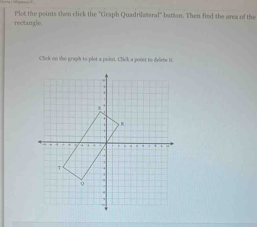 Home | Whippany P 
Plot the points then click the 'Graph Quadrilateral' button. Then find the area of the 
rectangle. 
Click on the graph to plot a point. Click a point to delete it.