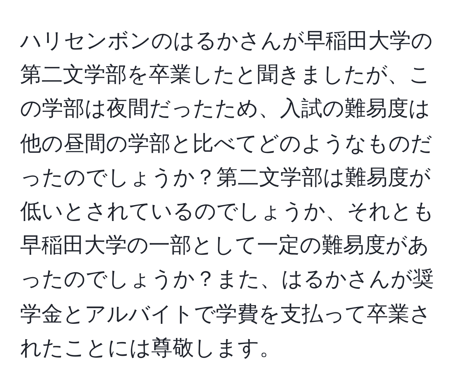 ハリセンボンのはるかさんが早稲田大学の第二文学部を卒業したと聞きましたが、この学部は夜間だったため、入試の難易度は他の昼間の学部と比べてどのようなものだったのでしょうか？第二文学部は難易度が低いとされているのでしょうか、それとも早稲田大学の一部として一定の難易度があったのでしょうか？また、はるかさんが奨学金とアルバイトで学費を支払って卒業されたことには尊敬します。