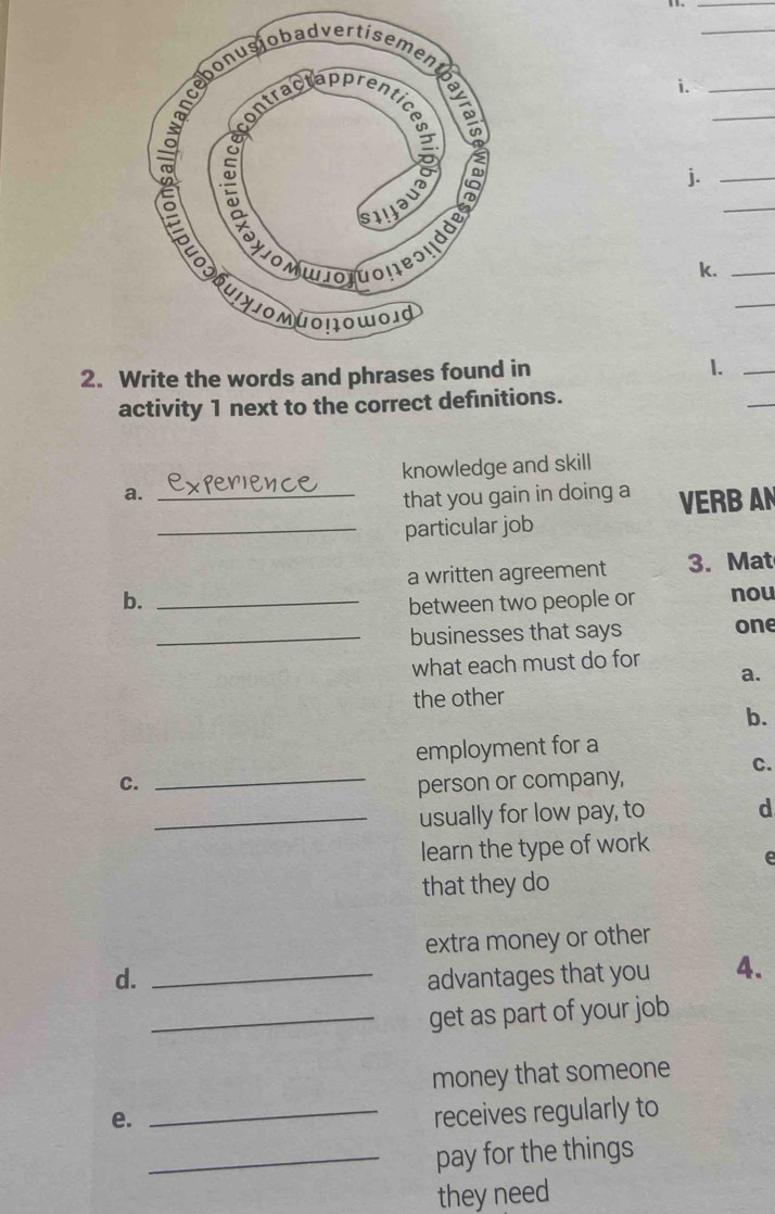 11._ 
_ 
i._ 
_ 
j._ 
_ 
k._ 
_ 
2. Write the words and phrases found in 1._ 
activity 1 next to the correct definitions. 
_ 
knowledge and skill 
a._ 
that you gain in doing a VERB AN 
_particular job 
a written agreement 3. Mat 
b._ 
between two people or nou 
_businesses that says one 
what each must do for 
a. 
the other 
b. 
employment for a 
C. 
C. _person or company, 
_usually for low pay, to d 
learn the type of work 
e 
that they do 
extra money or other 
d. _advantages that you 4. 
_get as part of your job 
money that someone 
e. 
_receives regularly to 
_pay for the things 
they need