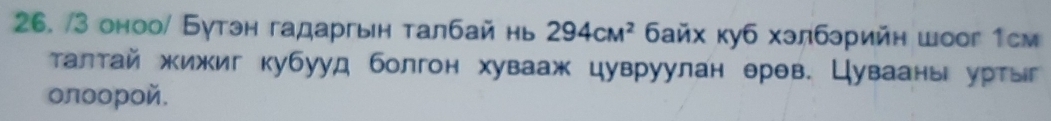 3 оноо/ Бутэн гадаргын талбай нь 294cM^2 байх куб хэлбрийн шоог 1см 
τалтай жижиг кубууд болгон хувааж цувруулан θрθв. Цувааны уртыг 
олοοрοй.