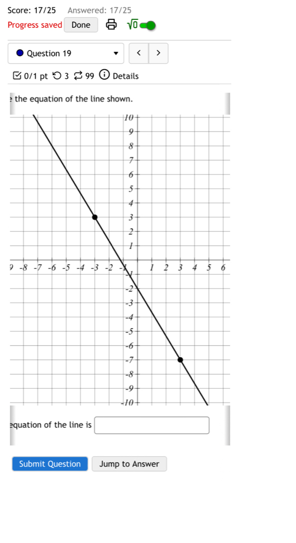 Score: 17/25 Answered: 17/25 
Progress saved Done sqrt(0) 
Question 19 < > 
0/1 pt つ 3 99 Details 
the equation of the line shown. 
9 
equation of the line is □ 
Submit Question Jump to Answer