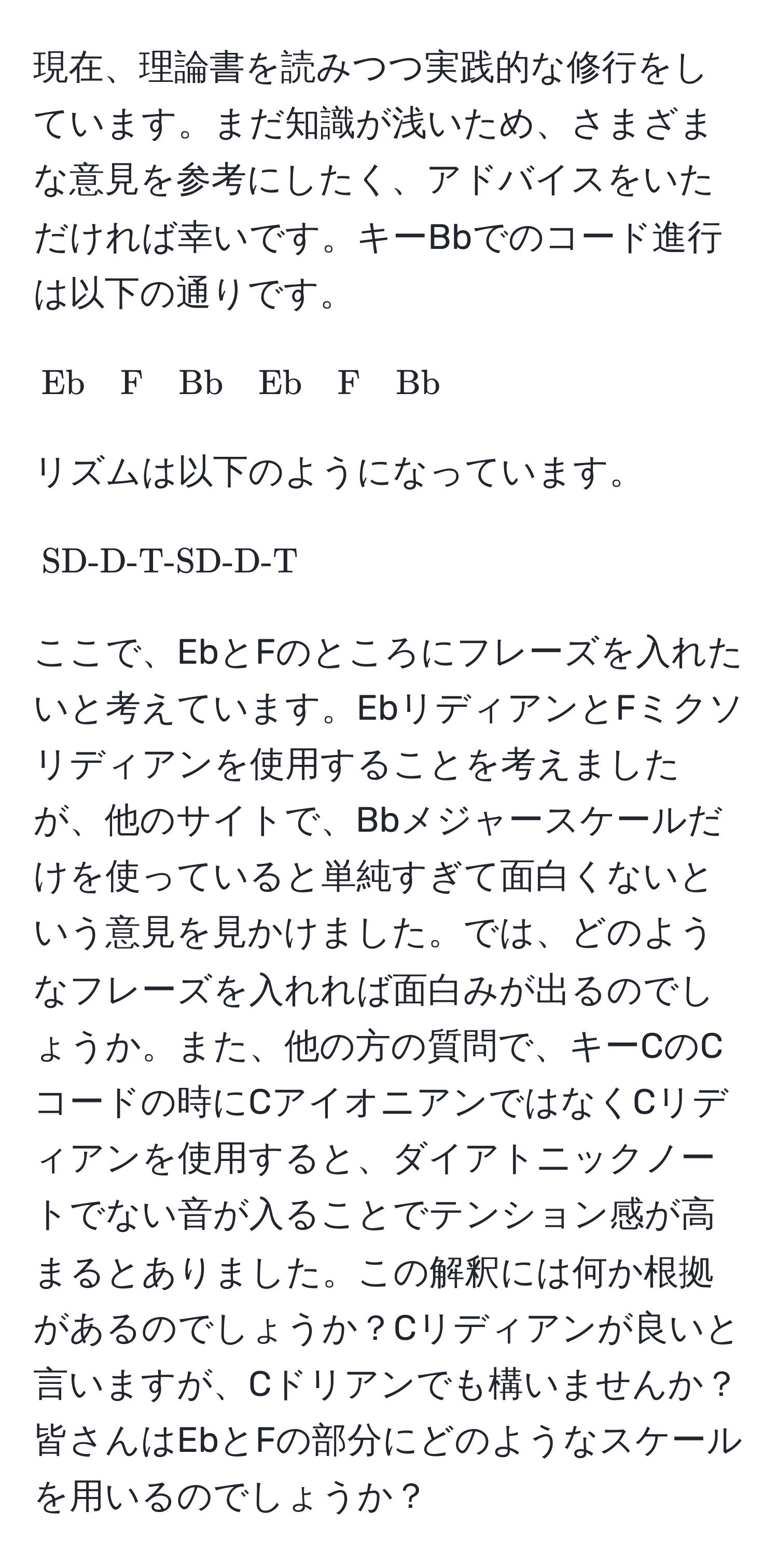 現在、理論書を読みつつ実践的な修行をしています。まだ知識が浅いため、さまざまな意見を参考にしたく、アドバイスをいただければ幸いです。キーBbでのコード進行は以下の通りです。

[
Eb quad F quad Bb quad Eb quad F quad Bb
]

リズムは以下のようになっています。

[
SD-D-T-SD-D-T
]

ここで、EbとFのところにフレーズを入れたいと考えています。EbリディアンとFミクソリディアンを使用することを考えましたが、他のサイトで、Bbメジャースケールだけを使っていると単純すぎて面白くないという意見を見かけました。では、どのようなフレーズを入れれば面白みが出るのでしょうか。また、他の方の質問で、キーCのCコードの時にCアイオニアンではなくCリディアンを使用すると、ダイアトニックノートでない音が入ることでテンション感が高まるとありました。この解釈には何か根拠があるのでしょうか？Cリディアンが良いと言いますが、Cドリアンでも構いませんか？皆さんはEbとFの部分にどのようなスケールを用いるのでしょうか？