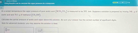 — 
Using faoult's Law to caiculate the vepor pressure of a component ___1 
At a certain temperature the vapor pressure of pure acetic acid (HCH_3CO_2) is measured to be 393. torr. Suppose a solution is prepared by mixing 146. g of 
ecetic acid and 78.3 g of methanol (CH_3OH)
Calculate the partial pressure of acetic acid vapor above this solution. Be sure your answer has the correct number of significant digits. 
hore for advanced students; you may assume the solution is ideal.
□ -
□^(□)