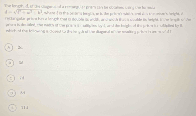 The length, d, of the diagonal of a rectangular prism can be obtained using the formula
d=sqrt(l^2+w^2+h^2) , where £ is the prism's length, w is the prism's width, and h is the prism's height. A
rectangular prism has a length that is double its width, and width that is double its height. If the length of the
prism is doubled, the width of the prism is multiplied by 4, and the height of the prism is multiplied by 8,
which of the following is closest to the length of the diagonal of the resulting prism in terms of d ?
A  2d
B ) 3d
c 7d
D 8d
E) 11d