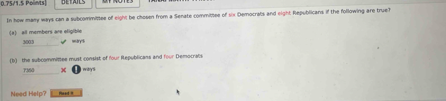 BETAILS 
In how many ways can a subcommittee of eight be chosen from a Senate committee of six Democrats and eight Republicans if the following are true? 
(a) all members are eligible
3003 ways 
(b) the subcommittee must consist of four Republicans and four Democrats
7350 × ways 
Need Help? Read It