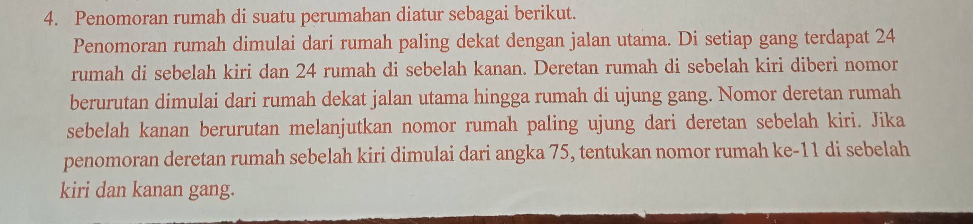 Penomoran rumah di suatu perumahan diatur sebagai berikut. 
Penomoran rumah dimulai dari rumah paling dekat dengan jalan utama. Di setiap gang terdapat 24
rumah di sebelah kiri dan 24 rumah di sebelah kanan. Deretan rumah di sebelah kiri diberi nomor 
berurutan dimulai dari rumah dekat jalan utama hingga rumah di ujung gang. Nomor deretan rumah 
sebelah kanan berurutan melanjutkan nomor rumah paling ujung dari deretan sebelah kiri. Jika 
penomoran deretan rumah sebelah kiri dimulai dari angka 75, tentukan nomor rumah ke- 11 di sebelah 
kiri dan kanan gang.