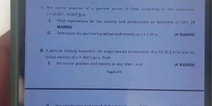 A The vector position of a particle varies in time according to the expression
r=(3.001-6.00t^2Bm. 
L. Find expressions for the velocity and acceleration as functions of time (4 
MARKS| 
II. Determine the particle's position and velocity at t=1.00s. (4 MARKS) 
B. A particle initially located at the origin has an acceleration of a =3.00J=/s^2 and an 
initial velocity of v_1=5001m/ s. Find: 
L the vector position and velocity at any time t and (4 MARKS) 
Page i of 5