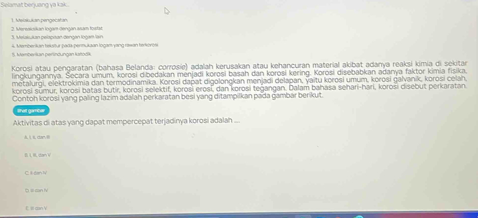 Selamat berjuang ya kak .
1. Meląkukan pengecatan
2. Mereaksikan logam dengan asam fosfat
3. Melakukan pelapisan dengan logam lain
4. Memberikan tekstur pada permukaan logam yang rawan terkorosi
5. Memberikan perlindungan katodik
Korosi atau pengaratan (bahasa Belanda: corrosie) adalah kerusakan atau kehancuran material akibat adanya reaksi kimia di sekitar
lingkungannya. Šecara umum, korosi dibedakan menjadi korosi basah dan korosi kering. Korosi disebabkan adanya faktor kimia fisika,
metalurgi, elektrokimia dan termodinamika. Korosi dapat digolongkan menjadi delapan, yaitu korosi umum, korosi galvanik, korosi celah,
korosi sŭmur, korosi batas butir, korosi selektif, korosi erosi, dan korosi teġangan. Dalam bahasa sehari-hari, koroši disebut perkaratan.
Contoh korosi yang paling lazim adalah perkaratan besi yang ditampilkan pada gambar berikut.
lihat gambar
Aktivitas di atas yang dapat mempercepat terjadinya korosi adalah ...
A ξ Il dan l
B. I, II, dan V
C. Il dan IV
D. IlI can V
E. III dan V