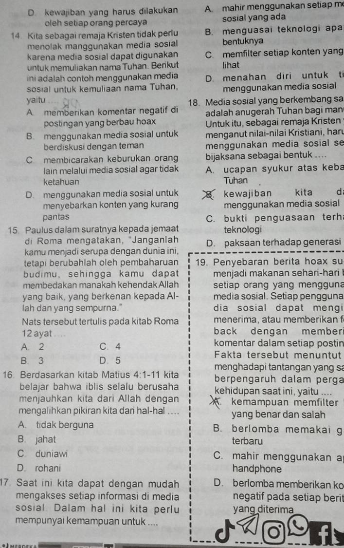 D. kewajiban yang harus dilakukan A. mahir menggunakan setiap m
oleh setiap orang percaya sosial yang ada
14. Kita sebagai remaja Kristen tidak perlu B. menguasai teknologi apa
menolak manggunakan media sosial bentuknya
karena media sosial dapat digunakan C. memfilter setiap konten yang
untuk memuliakan nama Tuhan. Berikut lihat
ini adalah contoh menggunakan media D. menahan diri untuk ti
sosial untuk kemuliaan nama Tuhan, menggunakan media sosial
yaitu   
18. Media sosial yang berkembang sa
A memberikan komentar negatif di adalah anugerah Tuhan bagi man
postingan yang berbau hoax Untuk itu, sebagai remaja Kristen
B menggunakan media sosial untuk menganut nilai-nilai Kristiani, haru
berdiskusi dengan teman menggunakan media sosial se
C membicarakan keburukan orang bijaksana sebagai bentuk ....
lain melalui media sosial agar tidak A. ucapan syukur atas keba
ketahuan Tuhan
D. menggunakan media sosial untuk kewajiban kita d
menyebarkan konten yang kurang menggunakan media sosial
pantas C. bukti penguasaan terh
15 Paulus dalam suratnya kepada jemaat teknologi
di Roma mengatakan, “Janganlah D. paksaan terhadap generasi
kamu menjadi serupa dengan dunia ini,
tetapi berubahlah oleh pembaharuan 19. Penyebaran berita hoax su
budimu, sehingga kamu dapat menjadi makanan sehari-hari 
membedakan manakah kehendak Allah setiap orang yang mengguna
yang baik, yang berkenan kepada Al- media sosial. Setiap pengguna
lah dan yang sempurna." dia sosial dapat mengi
Nats tersebut tertulis pada kitab Roma menerima, atau memberikan f
12 ayat .... back dengan member
A. 2 C. 4
komentar dalam setiap postin
Fakta tersebut menuntut
B. 3 D. 5
menghadapi tantangan yang sa
16 Berdasarkan kitab Matius 4:1-11 kita berpengaruh dalam perga
belajar bahwa iblis selalu berusaha kehidupan saat ini, yaitu ....
menjauhkan kita dari Allah dengan X. kemampuan memfilter
mengalihkan pikiran kita dari hal-hal ... yang benar dan salah
A. tidak berguna B. berlomba memakai g
B. jahat terbaru
C duniawi C. mahir menggunakan a
D. rohani handphone
17. Saat ini kita dapat dengan mudah D. berlomba memberikan ko
mengakses setiap informasi di media negatif pada setiap berit
sosial Dalam hal ini kita perlu yang diterima
mempunyai kemampuan untuk ....