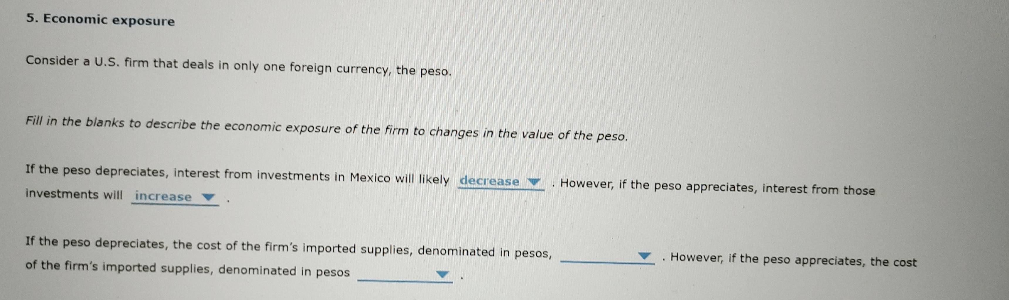 Economic exposure 
Consider a U.S. firm that deals in only one foreign currency, the peso. 
Fill in the blanks to describe the economic exposure of the firm to changes in the value of the peso. 
If the peso depreciates, interest from investments in Mexico will likely decrease _ . However, if the peso appreciates, interest from those 
investments will increase . 
If the peso depreciates, the cost of the firm’s imported supplies, denominated in pesos, _. However, if the peso appreciates, the cost 
_ 
of the firm’s imported supplies, denominated in pesos