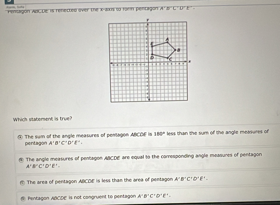 Alanis, Sofia
Pentagon ABCDE is renected over the x-axis to form pentagon A'B'C'D'E'. 
Which statement is true?
④ The sum of the angle measures of pentagon ABCDE is 180° less than the sum of the angle measures of
pentagon A'B'C'D'E'.
⑥ The angle measures of pentagon ABCDE are equal to the corresponding angle measures of pentagon
A'B'C'D'E'.
The area of pentagon ABCDE is less than the area of pentagon A'B'C'D'E'.
D Pentagon ABCDE is not congruent to pentagon A'B'C'D'E'.