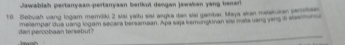 Jawabiah pertanyaan-pertanyaan berikut dengan jawaban yang bear 
19. Sebuah uang logam memiliki 2 sisi yaitu sisi angka dan sisi gambar. Maya akan melakukan percobaan 
melempar dua uang logam secara bersamaan. Apa saja kemungkinan sisi mata uang yang di atasimun cu 
dari percobaan tersebut? 
Jawab