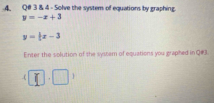 Q# 3 & 4 - Solve the system of equations by graphing.
y=-x+3
y= 1/5 x-3
Enter the solution of the system of equations you graphed in Q#3. 
.( if □