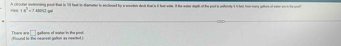 A circular swimming pool that is 10 feet in diameter is enclosed by a wooden deck that is 6 feet wide. If the water depth of the pool is uniformly 5 4 feet, how many gallons of water are in the pool? 
Hint 1ft^3=7.48052gal
^ 
There are □ gallons of water in the pool. 
(Round to the nearest gallon as needed.)