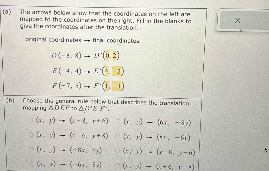 The arrows below show that the coordinates on the left are
mapped to the coordinates on the right. Fill in the blanks to
×
give the coordinates after the translation.
original coordinates → final coordinates
D(-8,8)to D'(0,2)
E(-4,4)to E'(4,-2)
F(-7,5)to F'(1,-1)
(b) Choose the general rule below that describes the translation
mapping △ DEF to △ D'E'F'.
(x,y)to (x-8,y+6) (x,y)to (6x,-8y)
(x,y)to (x-6,y+8) (x,y)to (8x,-6y)
(x,y)to (-8x,6y) (x,y)to (x+8,y-6)
(x,y)to (-6x,8y) (x,y)to (x+6,y-8)