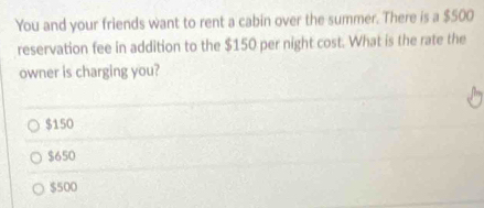 You and your friends want to rent a cabin over the summer. There is a $500
reservation fee in addition to the $150 per night cost. What is the rate the
owner is charging you?
$150
$650
$500