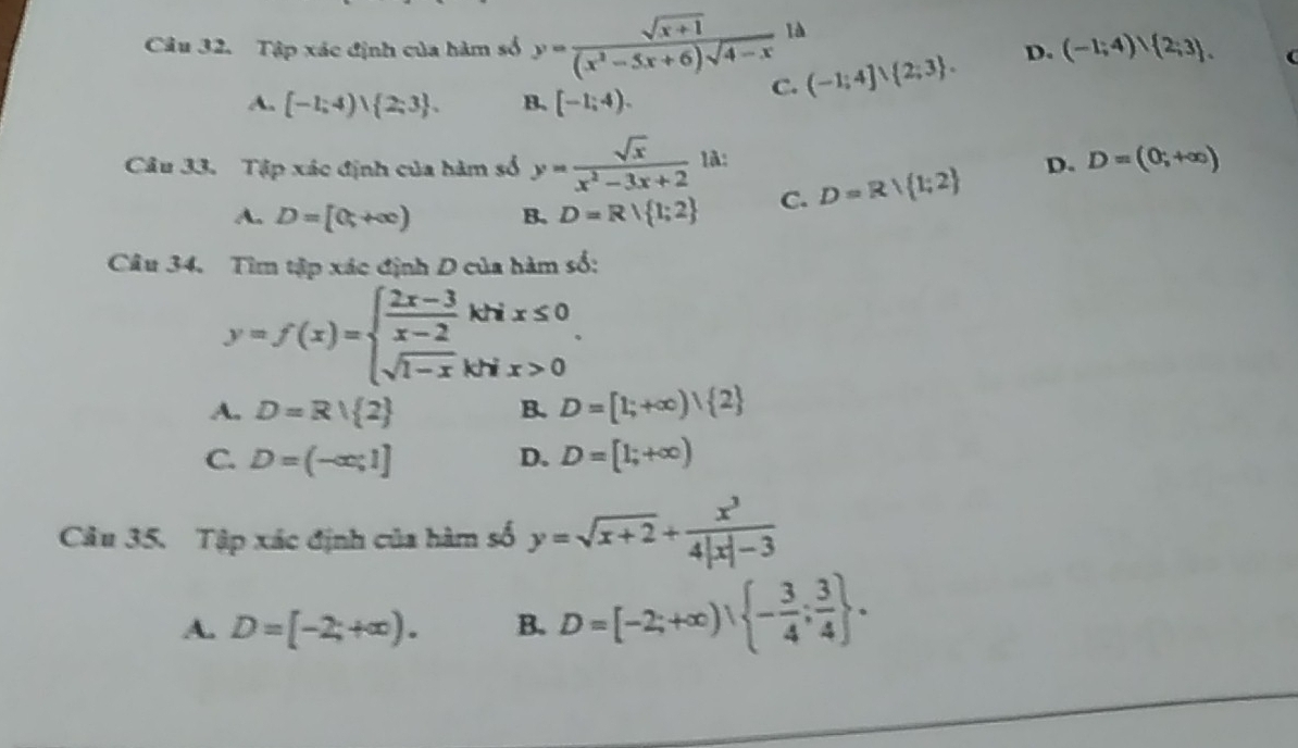 Tập xác định của hàm số y= (sqrt(x+1))/(x^2-5x+6)sqrt(4-x)  là
A. [-1;4)vee  2;3. B、 [-1;4).
C. (-1;4]∪  2;3. D. (-1;4)∪  2;3. 
Câu 33. Tập xác định của hàm số y= sqrt(x)/x^2-3x+2  1à: D. D=(0;+∈fty )
A. D=[0;+∈fty ) B. D=R| 1;2 C. D=R/ 1;2
Câu 34. Tìm tập xác định D của hàm số:
y=f(x)=beginarrayl  (2x-3)/x-2 khx≤ 0 sqrt(1-x)khx>0endarray..
A. D=R| 2 B. D=[1;+∈fty ) 2
C. D=(-∈fty ,1] D. D=[1;+∈fty )
Câu 35. Tập xác định của hàm số y=sqrt(x+2)+ x^3/4|x|-3 
A. D=[-2;+∈fty ). B. D=[-2;+∈fty ), - 3/4 ; 3/4 .