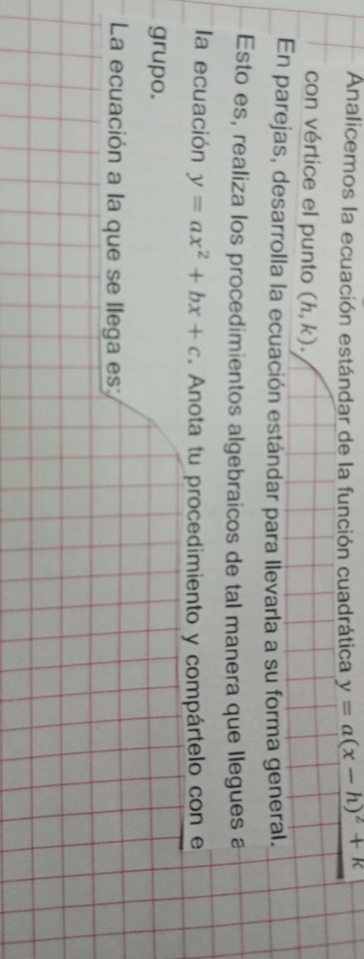 Analicemos la ecuación estándar de la función cuadrática y=a(x-h)^2+k
con vértice el punto (h,k). 
En parejas, desarrolla la ecuación estándar para llevarla a su forma general. 
Esto es, realiza los procedimientos algebraicos de tal manera que llegues a 
la ecuación y=ax^2+bx+c. Anota tu procedimiento y compártelo con e 
grupo. 
La ecuación a la que se llega es