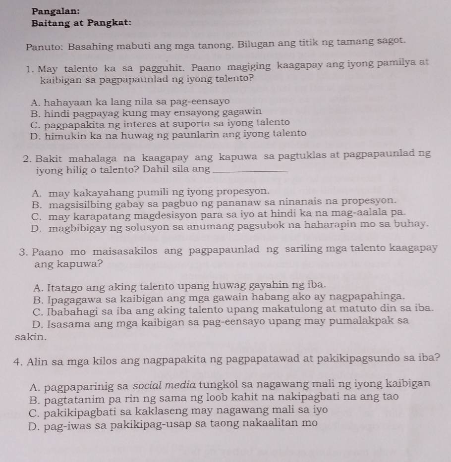 Pangalan:
Baitang at Pangkat:
Panuto: Basahing mabuti ang mga tanong. Bilugan ang titik ng tamang sagot.
1. May talento ka sa pagguhit. Paano magiging kaagapay ang iyong pamilya at
kaibigan sa pagpapaunlad ng iyong talento?
A. hahayaan ka lang nila sa pag-eensayo
B. hindi pagpayag kung may ensayong gagawin
C. pagpapakita ng interes at suporta sa iyong talento
D. himukin ka na huwag ng paunlarin ang iyong talento
2. Bakit mahalaga na kaagapay ang kapuwa sa pagtuklas at pagpapaunlad ng
iyong hilig o talento? Dahil sila ang_
A. may kakayahang pumili ng iyong propesyon.
B. magsisilbing gabay sa pagbuo ng pananaw sa ninanais na propesyon.
C. may karapatang magdesisyon para sa iyo at hindi ka na mag-aalala pa.
D. magbibigay ng solusyon sa anumang pagsubok na haharapin mo sa buhay.
3. Paano mo maisasakilos ang pagpapaunlad ng sariling mga talento kaagapay
ang kapuwa?
A. Itatago ang aking talento upang huwag gayahin ng iba.
B. Ipagagawa sa kaibigan ang mga gawain habang ako ay nagpapahinga.
C. Ibabahagi sa iba ang aking talento upang makatulong at matuto din sa iba.
D. Isasama ang mga kaibigan sa pag-eensayo upang may pumalakpak sa
sakin.
4. Alin sa mga kilos ang nagpapakita ng pagpapatawad at pakikipagsundo sa iba?
A. pagpaparinig sa social media tungkol sa nagawang mali ng iyong kaibigan
B. pagtatanim pa rin ng sama ng loob kahit na nakipagbati na ang tao
C. pakikipagbati sa kaklaseng may nagawang mali sa iyo
D. pag-iwas sa pakikipag-usap sa taong nakaalitan mo