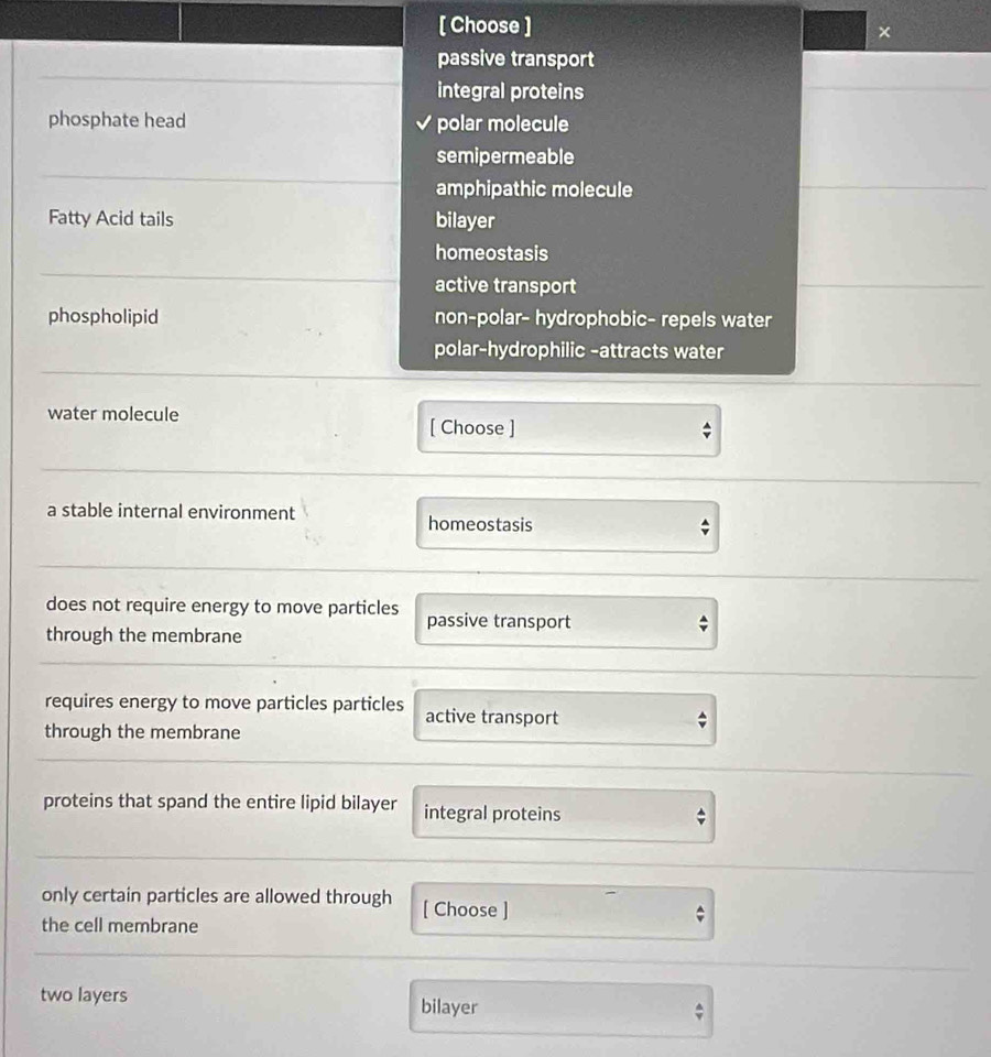 [ Choose ]
×
passive transport
integral proteins
phosphate head polar molecule
semipermeable
amphipathic molecule
Fatty Acid tails bilayer
homeostasis
active transport
phospholipid non-polar- hydrophobic- repels water
polar-hydrophilic -attracts water
water molecule
[ Choose ]
a stable internal environment homeostasis
does not require energy to move particles passive transport
through the membrane;
requires energy to move particles particles active transport
through the membrane
proteins that spand the entire lipid bilayer integral proteins
only certain particles are allowed through [ Choose ]
the cell membrane
two layers bilayer