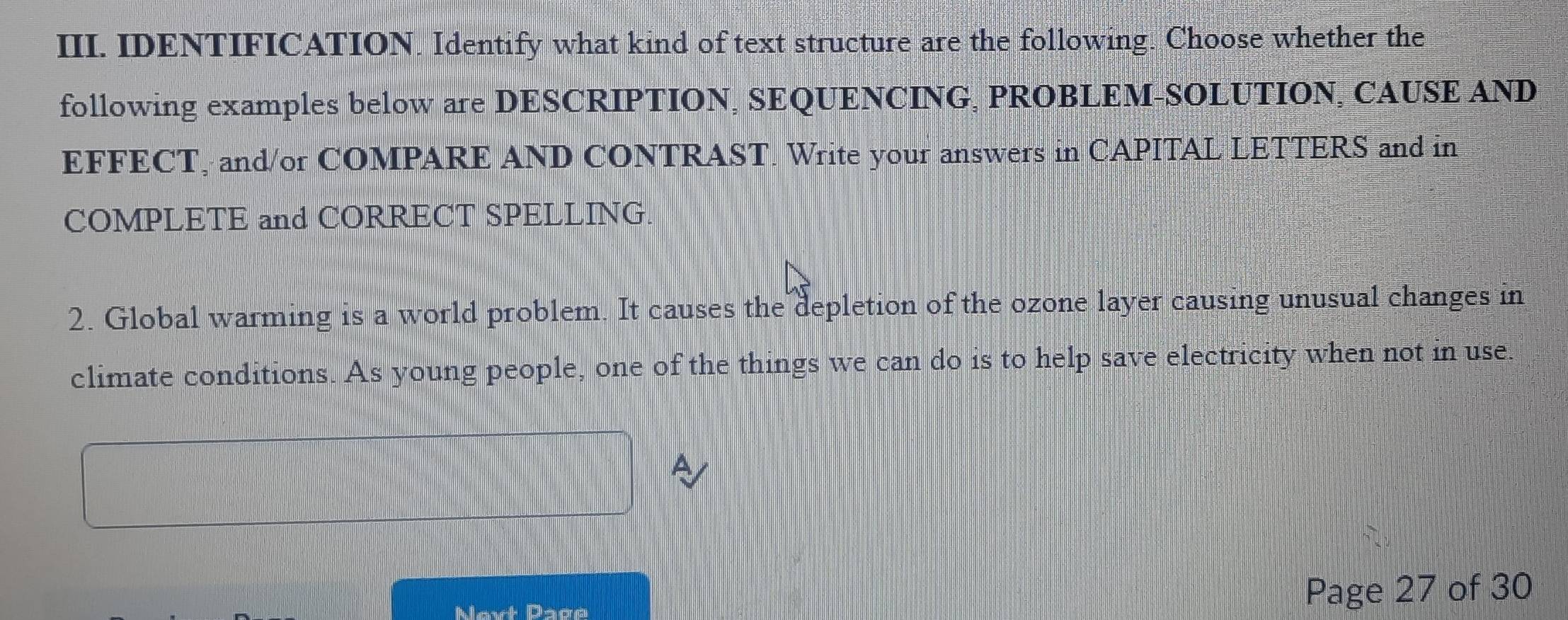 IDENTIFICATION. Identify what kind of text structure are the following. Choose whether the 
following examples below are DESCRIPTION, SEQUENCING, PROBLEM-SOLUTION, CAUSE AND 
EFFECT, and/or COMPARE AND CONTRAST. Write your answers in CAPITAL LETTERS and in 
COMPLETE and CORRECT SPELLING. 
2. Global warming is a world problem. It causes the depletion of the ozone layer causing unusual changes in 
climate conditions. As young people, one of the things we can do is to help save electricity when not in use. 
Next Page Page 27 of 30