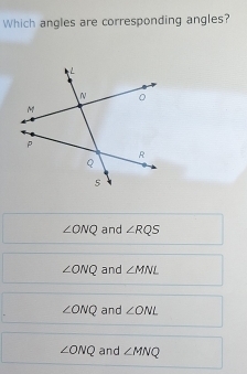 Which angles are corresponding angles?
∠ ONQ and ∠ RQS
∠ ONQ and ∠ MNL
∠ ONQ and ∠ ONL
∠ ONQ and ∠ MNQ