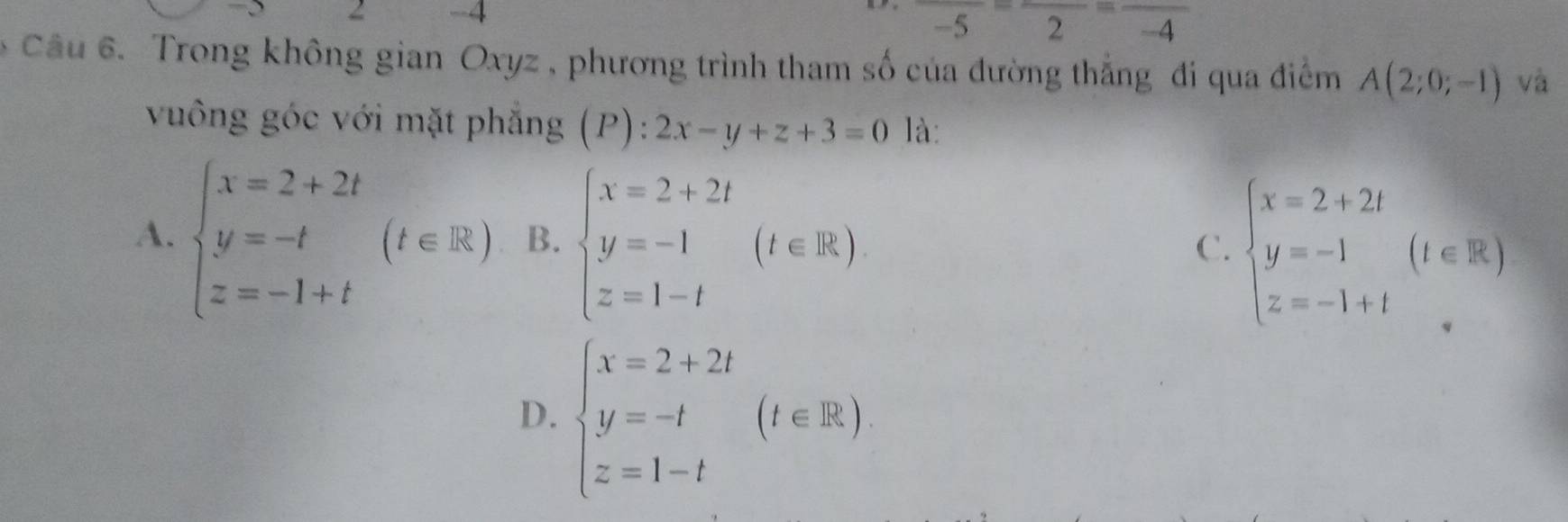 2 -4
frac -5=frac 2=frac -4
* Câu 6. Trong không gian Oxyz , phương trình tham số của đường thẳng đi qua điểm A(2;0;-1) và
vuông góc với mặt phẳng (P):2x-y+z+3=0 là:
A. beginarrayl x=2+2t y=-t z=-1+tendarray.  (t∈ R) B. beginarrayl x=2+2t y=-1 z=1-tendarray.  (t∈ R) beginarrayl x=2+2t y=-1 z=-1+tendarray.  (1∈ R)
C.
D. beginarrayl x=2+2t y=-t z=1-tendarray.  (t∈ R)