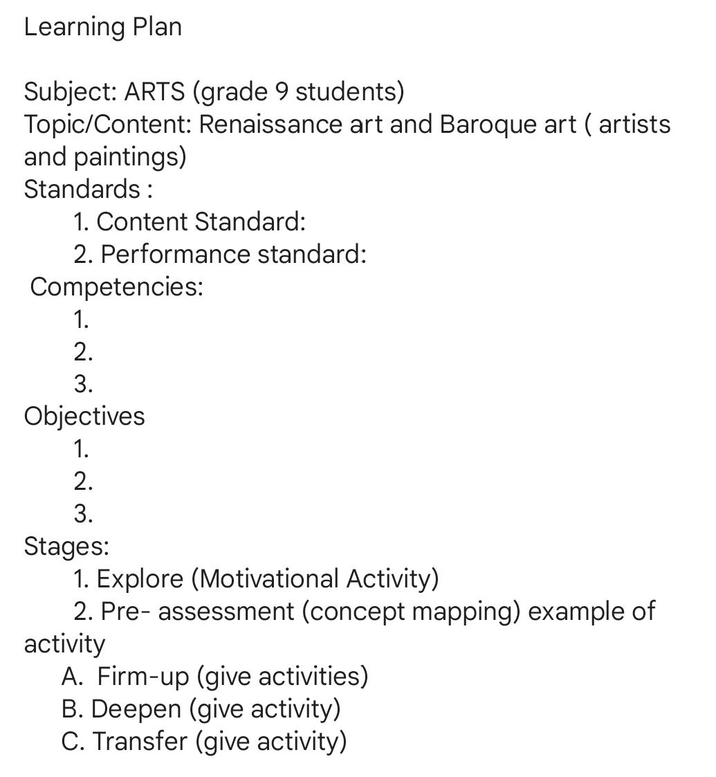 Learning Plan
Subject: ARTS (grade 9 students)
Topic/Content: Renaissance art and Baroque art ( artists
and paintings)
Standards :
1. Content Standard:
2. Performance standard:
Competencies:
1.
2.
3.
Objectives
1.
2.
3.
Stages:
1. Explore (Motivational Activity)
2. Pre- assessment (concept mapping) example of
activity
A. Firm-up (give activities)
B. Deepen (give activity)
C. Transfer (give activity)