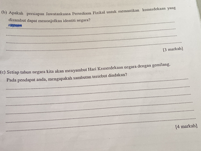 Apakah persiapan Jawatankuasa Persediaan Fizikal untuk memastikan kemerdekaan yang 
_disambut dapat menonjolkan identiti negara? 
_ 
_ 
_ 
[3 markah] 
(c) Setiap tahun negara kita akan menyambut Hari Kemerdekaan negara dengan gemilang. 
_Pada pendapat anda, mengapakah sambutan tersebut diadakan? 
_ 
_ 
_ 
_ 
_ 
[4 markah]