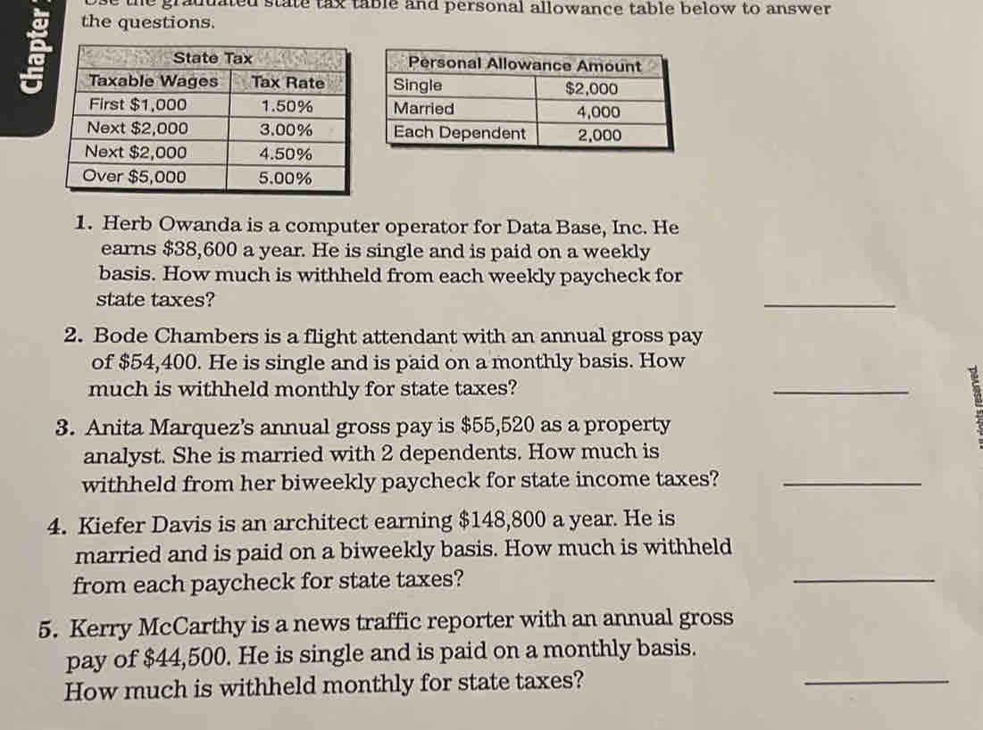 use the graddated state tax table and personal allowance table below to answer . 
the questions. 
1. Herb Owanda is a computer operator for Data Base, Inc. He 
earns $38,600 a year. He is single and is paid on a weekly 
basis. How much is withheld from each weekly paycheck for 
state taxes? 
_ 
2. Bode Chambers is a flight attendant with an annual gross pay 
of $54,400. He is single and is paid on a monthly basis. How 
much is withheld monthly for state taxes? 
_ 
3. Anita Marquez’s annual gross pay is $55,520 as a property 
analyst. She is married with 2 dependents. How much is 
withheld from her biweekly paycheck for state income taxes?_ 
4. Kiefer Davis is an architect earning $148,800 a year. He is 
married and is paid on a biweekly basis. How much is withheld 
from each paycheck for state taxes? 
_ 
5. Kerry McCarthy is a news traffic reporter with an annual gross 
pay of $44,500. He is single and is paid on a monthly basis. 
How much is withheld monthly for state taxes? 
_