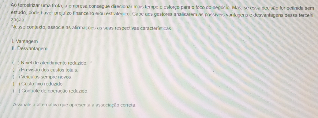 Ao terceirizar uma frota, a empresa consegue direcionar mais tempo e esforço para o foco do negócio. Mas, se essa decisão for definida sem
estudo, pode haver prejuízo financeiro e/ou estratégico. Cabe aos gestores analisarem as possíveis vantagens e desvantagens dessa terceiri-
zação
Nesse contexto, associe as afirmações as suas respectivas características.
1. Vantagem
II. Desvantagem.
C ) Nível de atendimento reduzido.
C ) Previsão dos custos totais.
( ) Veiculos sempre novos
( ) Custo fixo reduzido
 ) Controle de operação reduzido
Assinale a alternativa que apresenta a associação correta