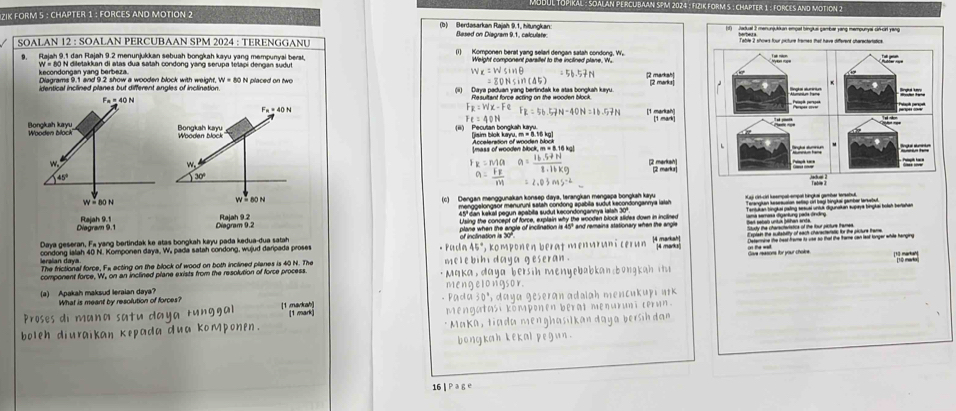 Mudul Tupiral : Soalan PERCubaan 5PM 2024 : FiziK Form 5 : Chapter 1 : Forces and motion 2
ZIK FORM 5 : CHAPTER 1 : FORCES AND MOTION 2
(b) Berdasarkan Raiah 9,1. hitunokan Based on Diagram 9.1, calculate.
SOALAN 12 : SOALAN PERCUBAAN SPM 2024 : TERENGGANU
9. Rajah 9.1 dan Rajah 9.2 menunjukkan sebuah bongkah kayu yang mempunyai bers (1) Komponen berat yang sellarl dengan satah condong, W,
kecondongan yang berbeza. W « 80 N diletakkan di atas dua satah condong yang serupa tetapi dengan sudut Weight component paralfel to the incilined plane, 'W. 2 markah
x=wsin θ 5b-5!= t
Diagrams 9.1 and 9.2 show a wooden block with weight, W=80 0 N placed on two =80Nsin (45) [2 marks 
identical inclined pilanes but different angles of inclination (ii) Daya paduan yang berlindak ke atas bongkah kayu.
Resultant force acting on the wooden block. 
F F_R=Wx-FeF_R=56.57N-40N=16.57N =△ 0
(iii) Pecusan bongkah kayru. jisim blok kayu, m = 8.16 kg
Acceteration of wooden block
[mass of wooden block, m = 8.16 kg]
x=Ma a= (16.5!= N)/2.14kg 
a=frac F_FM =2.03ms^(-2)
45º dan kekal pegun apabita sudut kecondongannya lalah 30º
Diegram 9.1Diagram 9.2  Using the concept of force, explain why the wooden block slides down in inclined
Daya geseran, Fa yang bertindak ke atas bongkah kayu pada kedua-dua satah * Pa cho cape aben the agple of inctination is 45° and remaina stationary when the angle
45°
condong ialah 40 N. Komponen daya, W, pada satah condong, wujud daripada proses *, komponen berat menuruni cérun 14 markah |4 marks|    e oy you thake.
The frictional force, Fe acting on the block of wood on both inclined planes is 40 N. The melebibi daya geseran .
component force, W, on an inclined plane exists from the resolution of force process. * Maka da ya bersi h m en yeba a  b n   i 
mengelongsor.
(a) Apakah maksud leraian daya? What is meant by resolution of forces?
Proses di mana satu daya runggal [1 markah] (1 mark) - Pada 30°, daya geseran adalah mencukupı nrk
Mengatasi komponen berat menuruni cerun.
boleh diuraikan kepada dua komponen. * Maka, tiada menghasılkan daya bersih dan
bongkah kekal pegun .
16 | Pag e