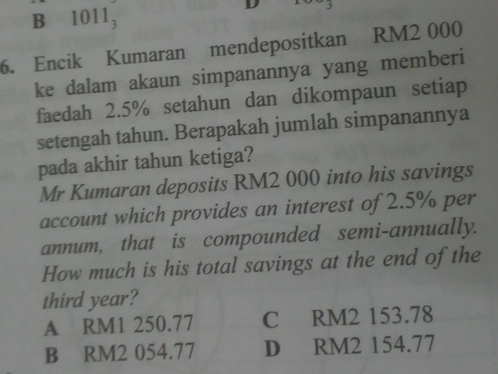 B 1011_3
D
3
6. Encik Kumaran mendepositkan RM2 000
ke dalam akaun simpanannya yang memberi
faedah 2.5% setahun dan dikompaun setiap
setengah tahun. Berapakah jumlah simpanannya
pada akhir tahun ketiga?
Mr Kumaran deposits RM2 000 into his savings
account which provides an interest of 2.5% per
annum, that is compounded semi-annually.
How much is his total savings at the end of the
third year?
A RM1 250.77 C RM2 153.78
B RM2 054.77 D RM2 154.77